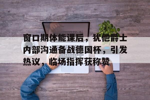爱游戏APP-包含窗口期体能课后,犹他爵士内部沟通备战德国杯,引发热议,临场指挥获称赞的词条